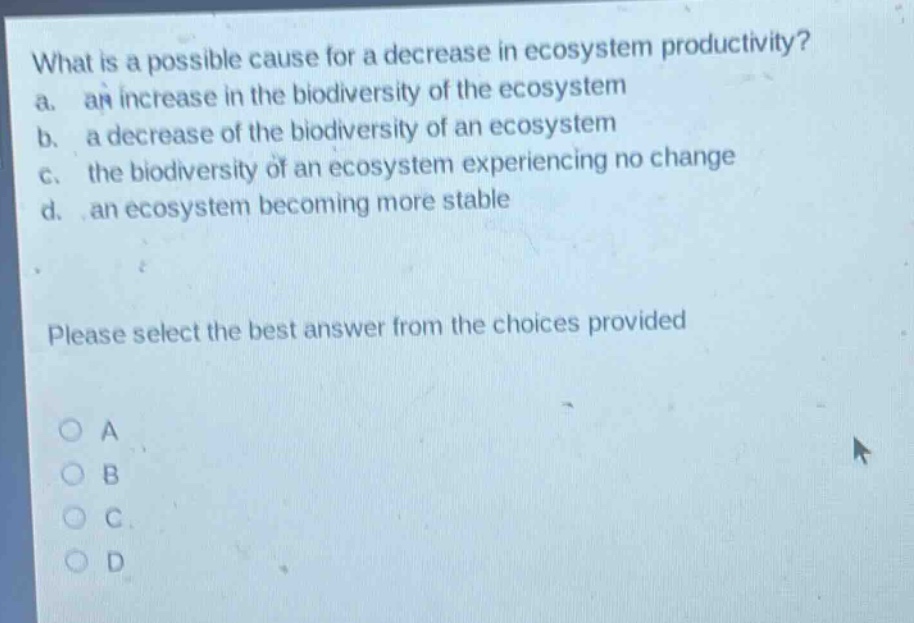 what is a possible cause for a decrease in ecosystem productivity?\na. an increase in the biodiversity of the ecosystem\nb. a decrease of the biodiversity of an ecosystem\nc. the biodiversity of an ecosystem experiencing no change\nd. an ecosystem becoming more stable\nplease select the best answer from the choices provided\no a\no b\no c\no d