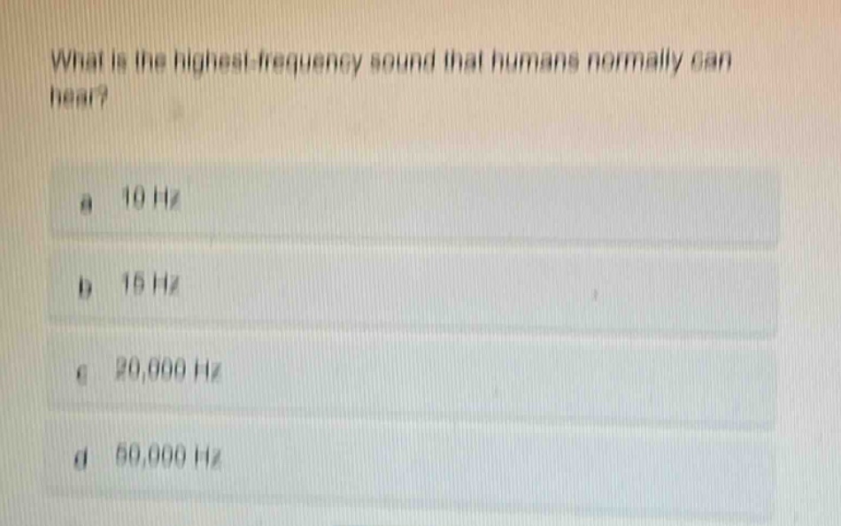 what is the highest - frequency sound that humans normally can hear?\na 10 hz\nb 15 hz\nc 20,000 hz\nd 50,000 hz