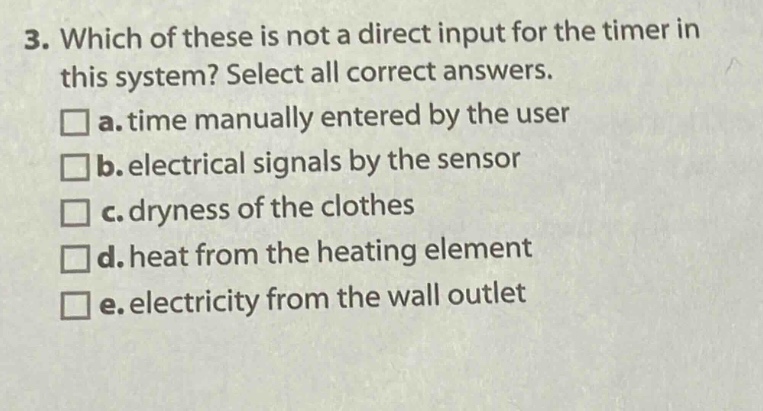 3. which of these is not a direct input for the timer in this system? select all correct answers.\n□ a. time manually entered by the user\n□ b. electrical signals by the sensor\n□ c. dryness of the clothes\n□ d. heat from the heating element\n□ e. electricity from the wall outlet