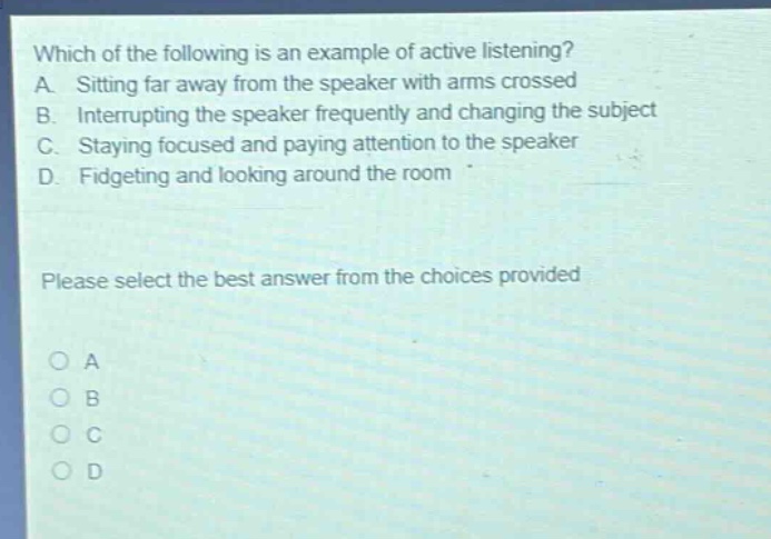 which of the following is an example of active listening? a. sitting far away from the speaker with arms crossed b. interrupting the speaker frequently and changing the subject c. staying focused and paying attention to the speaker d. fidgeting and looking around the room please select the best answer from the choices provided o a o b o c o d