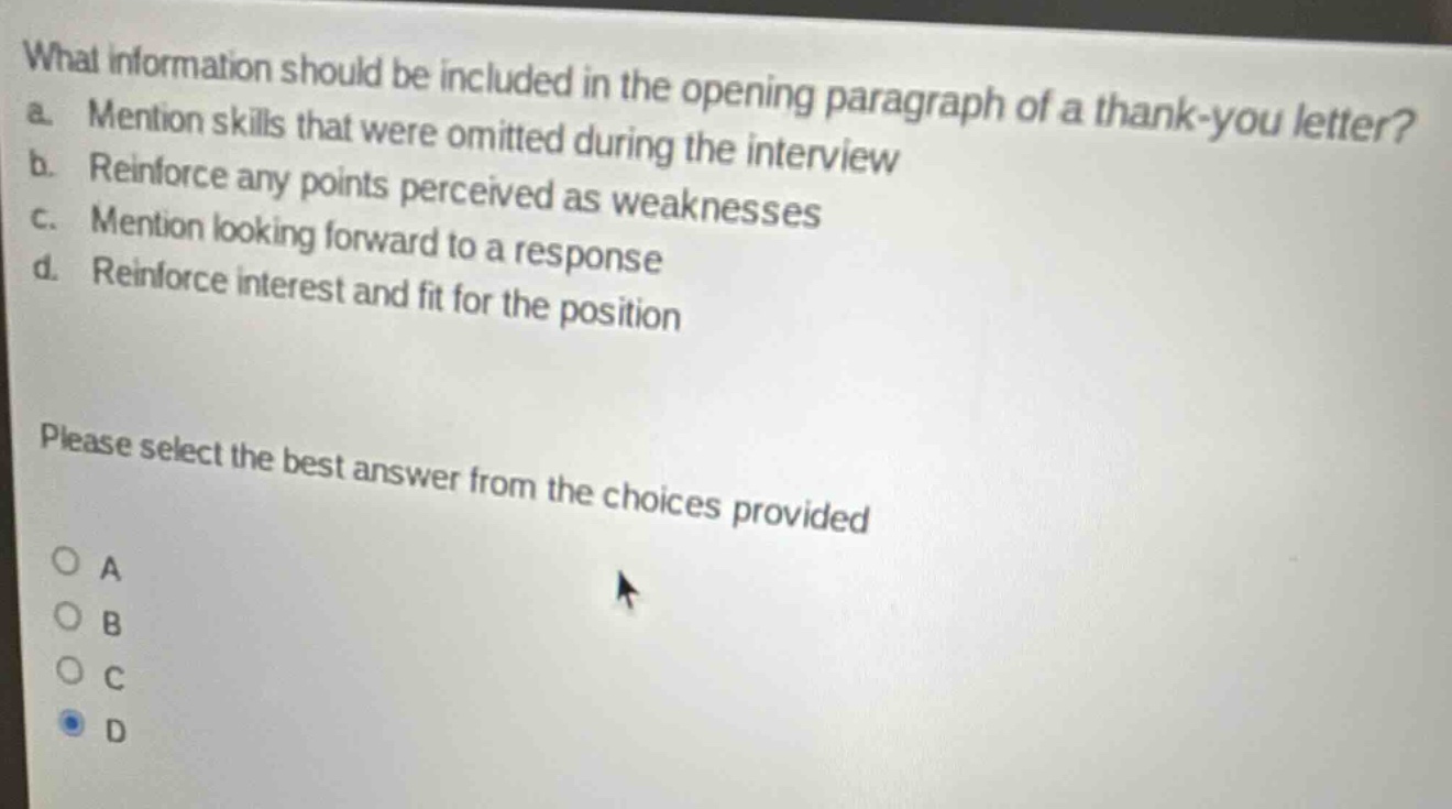 what information should be included in the opening paragraph of a thank - you letter?\na. mention skills that were omitted during the interview\nb. reinforce any points perceived as weaknesses\nc. mention looking forward to a response\nd. reinforce interest and fit for the position\nplease select the best answer from the choices provided
