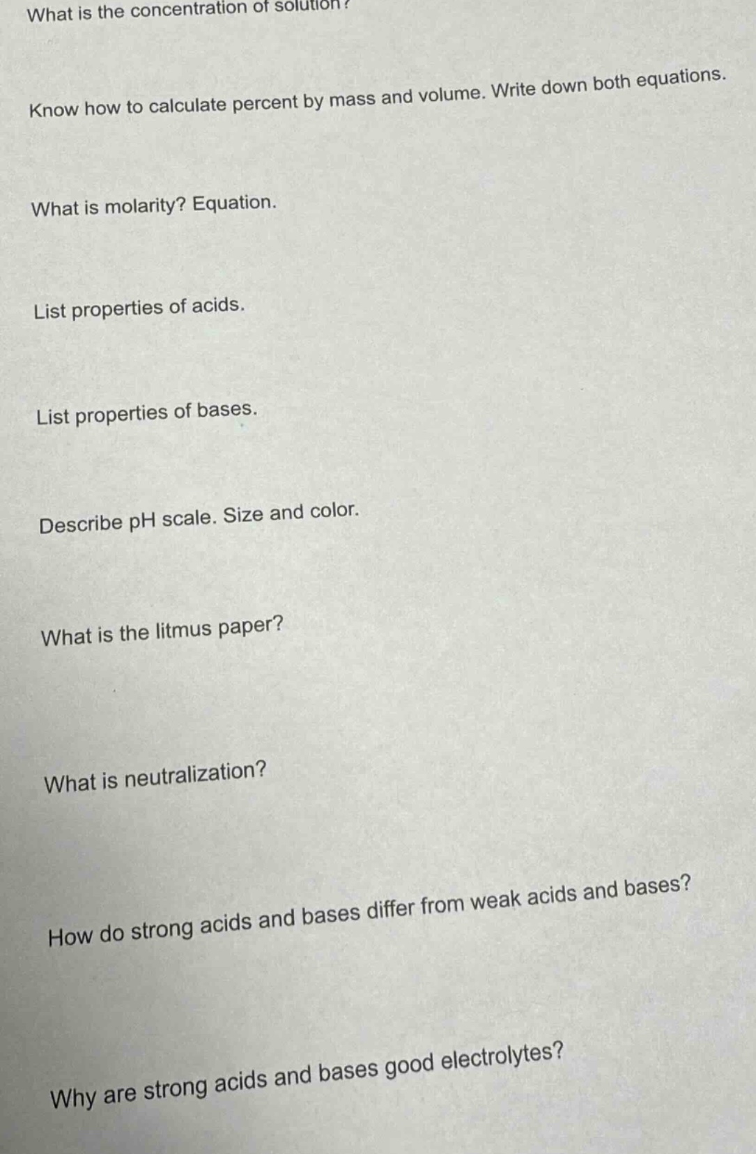 what is the concentration of solution?\nknow how to calculate percent by mass and volume. write down both equations.\nwhat is molarity? equation.\nlist properties of acids.\nlist properties of bases.\ndescribe ph scale. size and color.\nwhat is the litmus paper?\nwhat is neutralization?\nhow do strong acids and bases differ from weak acids and bases?\nwhy are strong acids and bases good electrolytes?