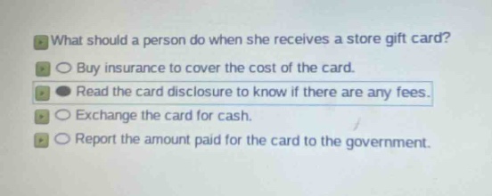 what should a person do when she receives a store gift card?\nbuy insurance to cover the cost of the card.\nread the card disclosure to know if there are any fees.\nexchange the card for cash.\nreport the amount paid for the card to the government.