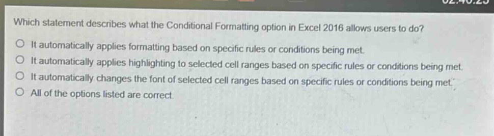 which statement describes what the conditional formatting option in excel 2016 allows users to do?\no it automatically applies formatting based on specific rules or conditions being met.\no it automatically applies highlighting to selected cell ranges based on specific rules or conditions being met.\no it automatically changes the font of selected cell ranges based on specific rules or conditions being met.\no all of the options listed are correct.