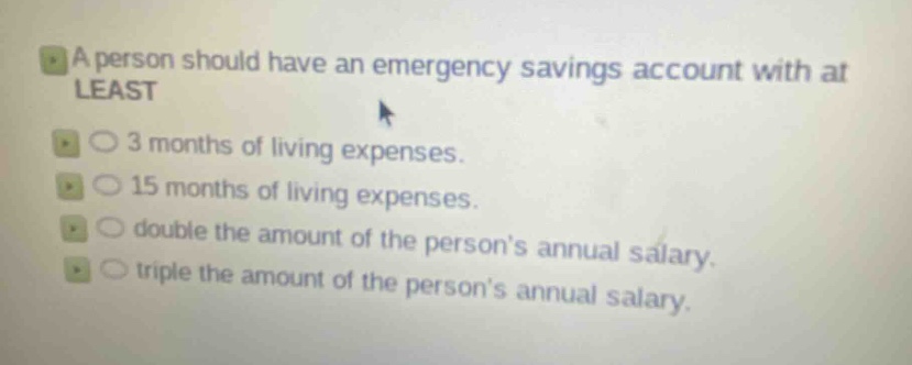 a person should have an emergency savings account with at least\n3 months of living expenses.\n15 months of living expenses.\ndouble the amount of the persons annual salary.\ntriple the amount of the persons annual salary.