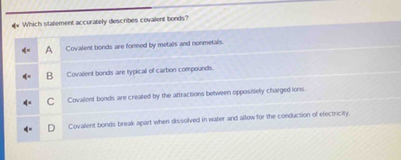 which statement accurately describes covalent bonds?\na covalent bonds are formed by metals and nonmetals.\nb covalent bonds are typical of carbon compounds.\nc covalent bonds are created by the attractions between oppositely charged ions.\nd covalent bonds break apart when dissolved in water and allow for the conduction of electricity.