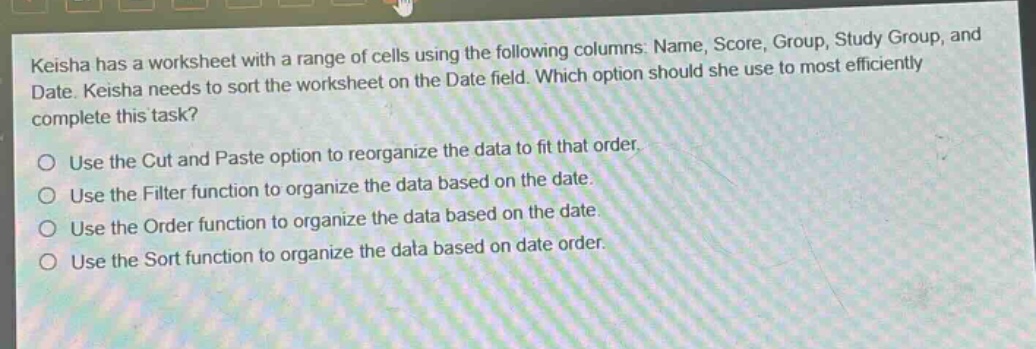 keisha has a worksheet with a range of cells using the following columns: name, score, group, study group, and date. keisha needs to sort the worksheet on the date field. which option should she use to most efficiently complete this task?\nuse the cut and paste option to reorganize the data to fit that order.\nuse the filter function to organize the data based on the date.\nuse the order function to organize the data based on the date.\nuse the sort function to organize the data based on date order.
