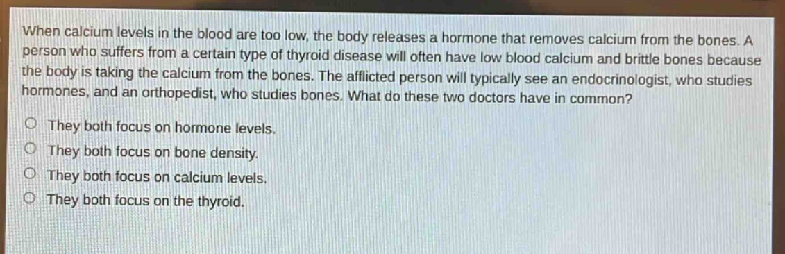 when calcium levels in the blood are too low, the body releases a hormone that removes calcium from the bones. a person who suffers from a certain type of thyroid disease will often have low blood calcium and brittle bones because the body is taking the calcium from the bones. the afflicted person will typically see an endocrinologist, who studies hormones, and an orthopedist, who studies bones. what do these two doctors have in common?\no they both focus on hormone levels.\no they both focus on bone density.\no they both focus on calcium levels.\no they both focus on the thyroid.