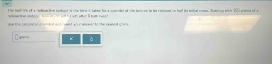 the half - life of a radioactive isotope is the time it takes for a quantity of the isotope to be reduced to half its initial mass. starting with 195 grams of a radioactive isotope, how much will be left after 6 half - lives? use the calculator provided and round your answer to the nearest gram.