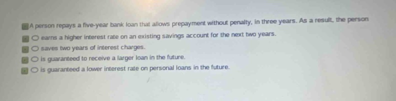 a person repays a five - year bank loan that allows prepayment without penalty, in three years. as a result, the person\n○ earns a higher interest rate on an existing savings account for the next two years.\n○ saves two years of interest charges.\n○ is guaranteed to receive a larger loan in the future.\n○ is guaranteed a lower interest rate on personal loans in the future.