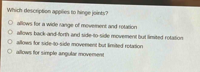 which description applies to hinge joints?\nallows for a wide range of movement and rotation\nallows back - and - forth and side - to - side movement but limited rotation\nallows for side - to - side movement but limited rotation\nallows for simple angular movement