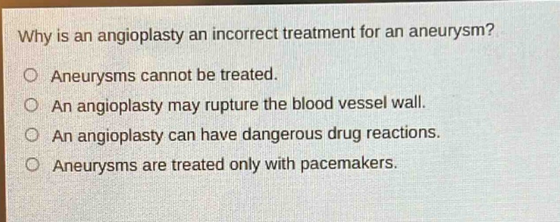 why is an angioplasty an incorrect treatment for an aneurysm?\no aneurysms cannot be treated.\no an angioplasty may rupture the blood vessel wall.\no an angioplasty can have dangerous drug reactions.\no aneurysms are treated only with pacemakers.