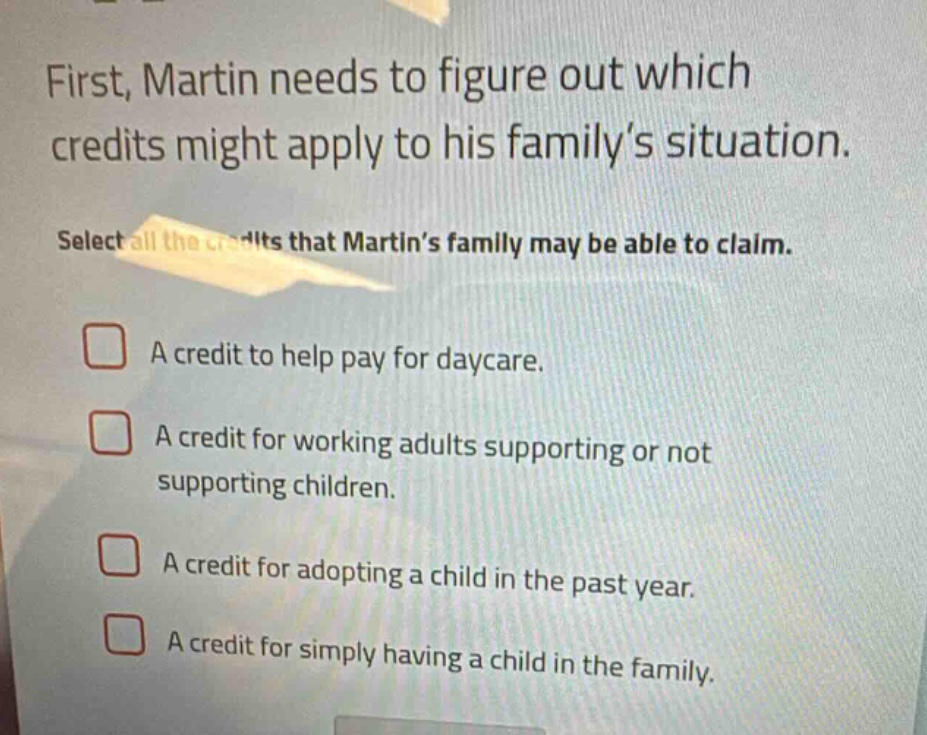 first, martin needs to figure out which credits might apply to his family’s situation. select all the credits that martin’s family may be able to claim. a credit to help pay for daycare. a credit for working adults supporting or not supporting children. a credit for adopting a child in the past year. a credit for simply having a child in the family.