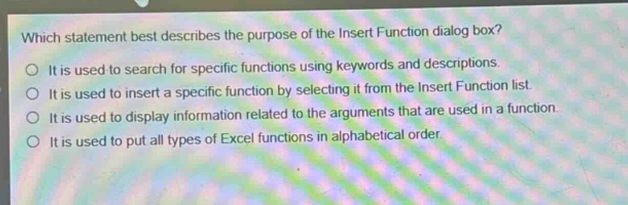 which statement best describes the purpose of the insert function dialog box?\no it is used to search for specific functions using keywords and descriptions.\no it is used to insert a specific function by selecting it from the insert function list.\no it is used to display information related to the arguments that are used in a function.\no it is used to put all types of excel functions in alphabetical order.