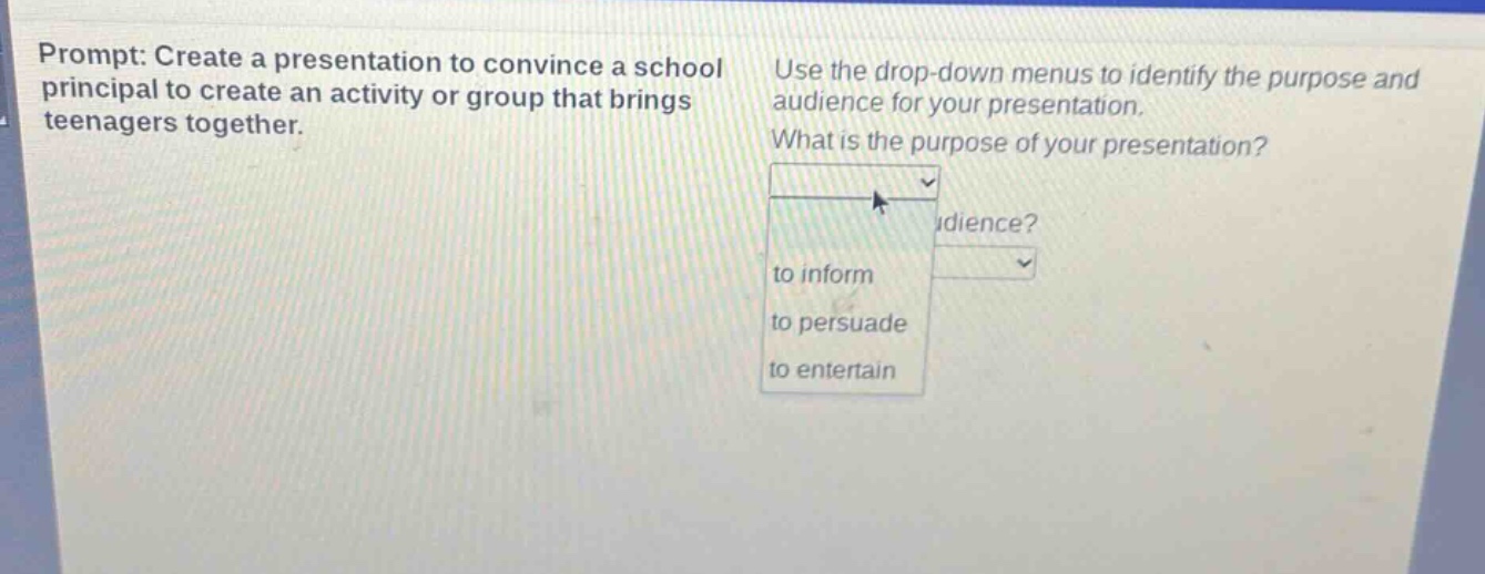 prompt: create a presentation to convince a school principal to create an activity or group that brings teenagers together. use the drop - down menus to identify the purpose and audience for your presentation. what is the purpose of your presentation? to inform to persuade to entertain