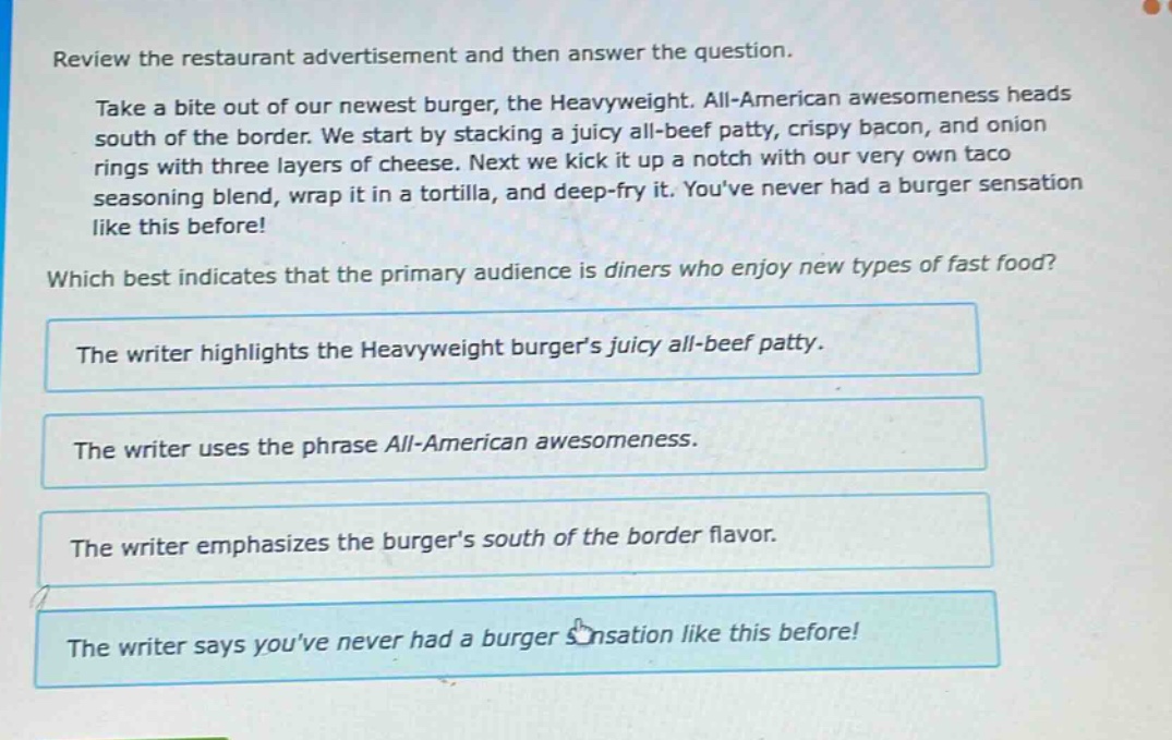 review the restaurant advertisement and then answer the question. take a bite out of our newest burger, the heavyweight. all - american awesomeness heads south of the border. we start by stacking a juicy all - beef patty, crispy bacon, and onion rings with three layers of cheese. next we kick it up a notch with our very own taco seasoning blend, wrap it in a tortilla, and deep - fry it. youve never had a burger sensation like this before! which best indicates that the primary audience is diners who enjoy new types of fast food? the writer highlights the heavyweight burgers juicy all - beef patty. the writer uses the phrase all - american awesomeness. the writer emphasizes the burgers south of the border flavor. the writer says youve never had a burger sensation like this before!