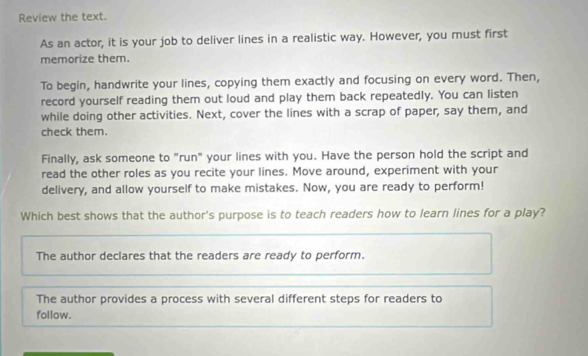 review the text.\nas an actor, it is your job to deliver lines in a realistic way. however, you must first memorize them.\nto begin, handwrite your lines, copying them exactly and focusing on every word. then, record yourself reading them out loud and play them back repeatedly. you can listen while doing other activities. next, cover the lines with a scrap of paper, say them, and check them.\nfinally, ask someone to \run\ your lines with you. have the person hold the script and read the other roles as you recite your lines. move around, experiment with your delivery, and allow yourself to make mistakes. now, you are ready to perform!\nwhich best shows that the authors purpose is to teach readers how to learn lines for a play?\nthe author declares that the readers are ready to perform.\nthe author provides a process with several different steps for readers to follow.