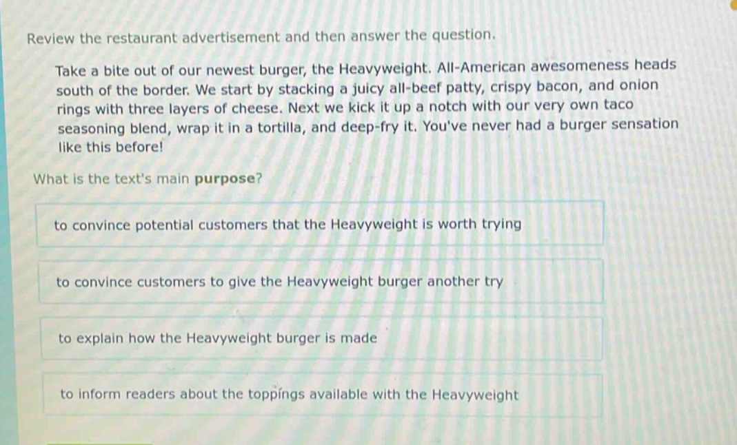 review the restaurant advertisement and then answer the question. take a bite out of our newest burger, the heavyweight. all - american awesomeness heads south of the border. we start by stacking a juicy all - beef patty, crispy bacon, and onion rings with three layers of cheese. next we kick it up a notch with our very own taco seasoning blend, wrap it in a tortilla, and deep - fry it. youve never had a burger sensation like this before! what is the texts main purpose? to convince potential customers that the heavyweight is worth trying to convince customers to give the heavyweight burger another try to explain how the heavyweight burger is made to inform readers about the toppings available with the heavyweight