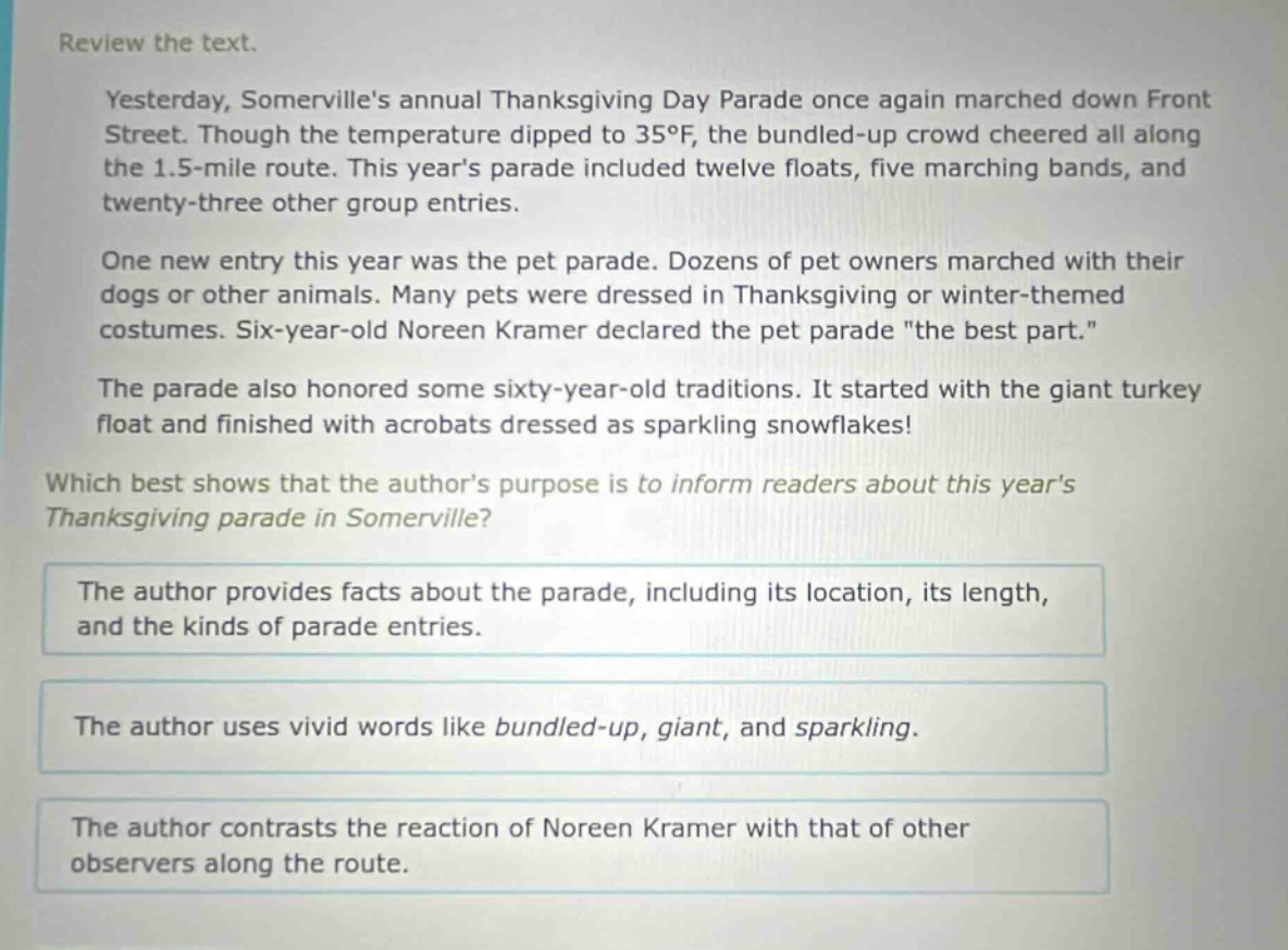 review the text.\nyesterday, somervilles annual thanksgiving day parade once again marched down front street. though the temperature dipped to 35°f, the bundled - up crowd cheered all along the 1.5 - mile route. this years parade included twelve floats, five marching bands, and twenty - three other group entries.\none new entry this year was the pet parade. dozens of pet owners marched with their dogs or other animals. many pets were dressed in thanksgiving or winter - themed costumes. six - year - old noreen kramer declared the pet parade \the best part.\\nthe parade also honored some sixty - year - old traditions. it started with the giant turkey float and finished with acrobats dressed as sparkling snowflakes!\nwhich best shows that the authors purpose is to inform readers about this years thanksgiving parade in somerville?\nthe author provides facts about the parade, including its location, its length, and the kinds of parade entries.\nthe author uses vivid words like bundled - up, giant, and sparkling.\nthe author contrasts the reaction of noreen kramer with that of other observers along the route.