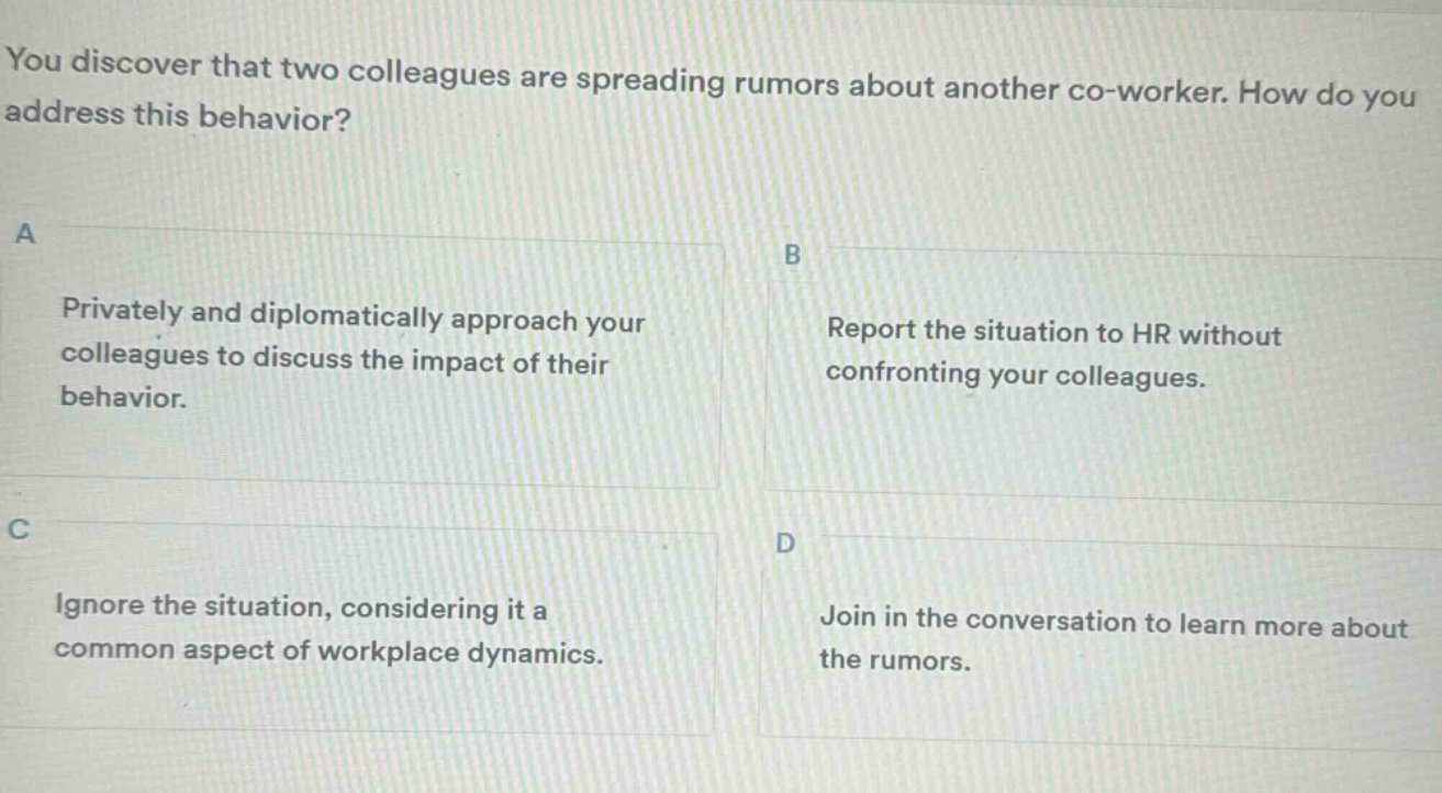 you discover that two colleagues are spreading rumors about another co - worker. how do you address this behavior?\na\nprivately and diplomatically approach your colleagues to discuss the impact of their behavior.\nb\nreport the situation to hr without confronting your colleagues.\nc\nignore the situation, considering it a common aspect of workplace dynamics.\nd\njoin in the conversation to learn more about the rumors.