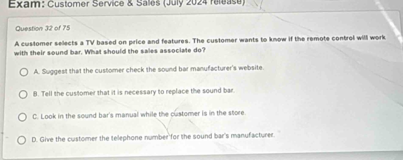 exam: customer service & sales (july 2024 release)\nquestion 32 of 75\na customer selects a tv based on price and features. the customer wants to know if the remote control will work with their sound bar. what should the sales associate do?\na. suggest that the customer check the sound bar manufacturers website.\nb. tell the customer that it is necessary to replace the sound bar.\nc. look in the sound bars manual while the customer is in the store.\nd. give the customer the telephone number for the sound bars manufacturer.