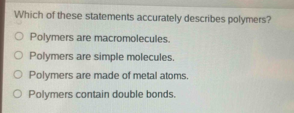 which of these statements accurately describes polymers?\npolymers are macromolecules.\npolymers are simple molecules.\npolymers are made of metal atoms.\npolymers contain double bonds.
