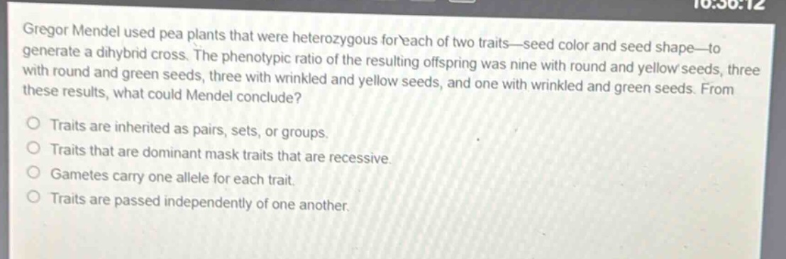 gregor mendel used pea plants that were heterozygous for each of two traits—seed color and seed shape—to generate a dihybrid cross. the phenotypic ratio of the resulting offspring was nine with round and yellow seeds, three with round and green seeds, three with wrinkled and yellow seeds, and one with wrinkled and green seeds. from these results, what could mendel conclude?\no traits are inherited as pairs, sets, or groups.\no traits that are dominant mask traits that are recessive.\no gametes carry one allele for each trait.\no traits are passed independently of one another.