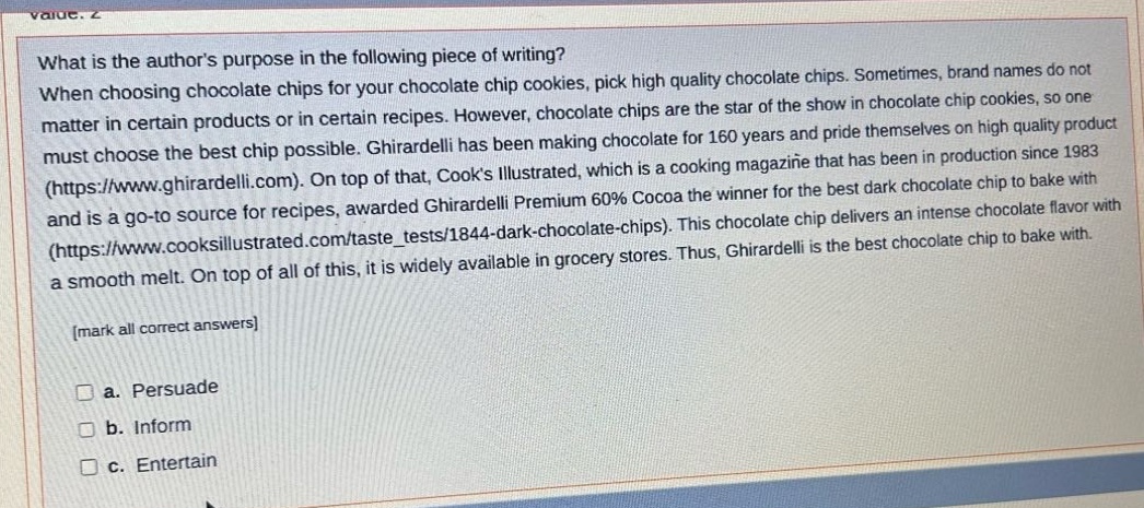 what is the authors purpose in the following piece of writing? when choosing chocolate chips for your chocolate chip cookies, pick high quality chocolate chips. sometimes, brand names do not matter in certain products or in certain recipes. however, chocolate chips are the star of the show in chocolate chip cookies, so one must choose the best chip possible. ghirardelli has been making chocolate for 160 years and pride themselves on high quality product (https://www.ghirardelli.com). on top of that, cooks illustrated, which is a cooking magazine that has been in production since 1983 and is a go - to source for recipes, awarded ghirardelli premium 60% cocoa the winner for the best dark chocolate chip to bake with (https://www.cooksillustrated.com/taste_tests/1844 - dark - chocolate - chips). this chocolate chip delivers an intense chocolate flavor with a smooth melt. on top of all of this, it is widely available in grocery stores. thus, ghirardelli is the best chocolate chip to bake with. mark all correct answers a. persuade b. inform c. entertain