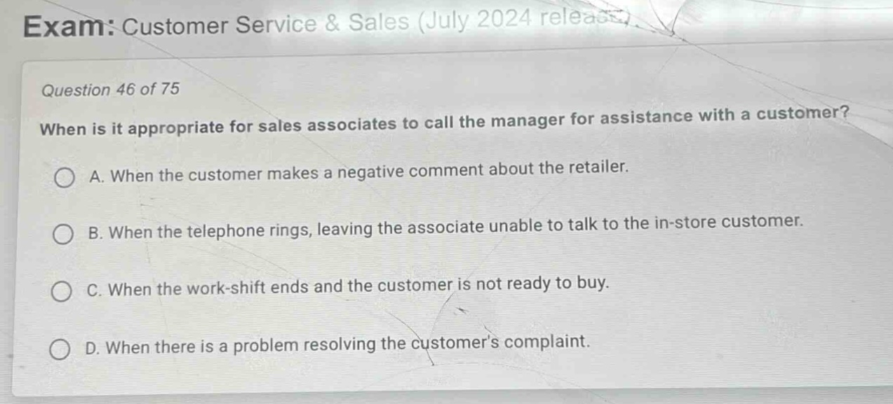 exam: customer service & sales (july 2024 release)\nquestion 46 of 75\nwhen is it appropriate for sales associates to call the manager for assistance with a customer?\na. when the customer makes a negative comment about the retailer.\nb. when the telephone rings, leaving the associate unable to talk to the in - store customer.\nc. when the work - shift ends and the customer is not ready to buy.\nd. when there is a problem resolving the customers complaint.