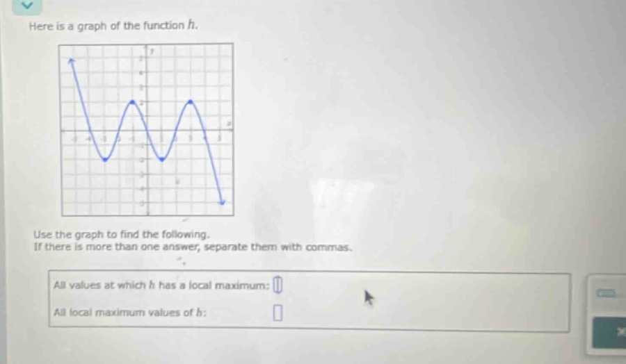 here is a graph of the function h. use the graph to find the following. if there is more than one answer, separate them with commas. all values at which h has a local maximum: all local maximum values of h: