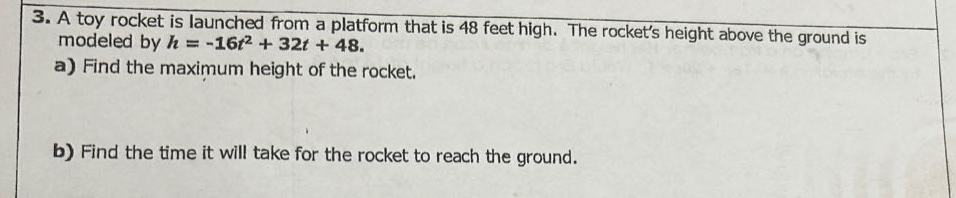 3. a toy rocket is launched from a platform that is 48 feet high. the rockets height above the ground is modeled by (h = -16t^{2}+32t + 48).\na) find the maximum height of the rocket.\nb) find the time it will take for the rocket to reach the ground.