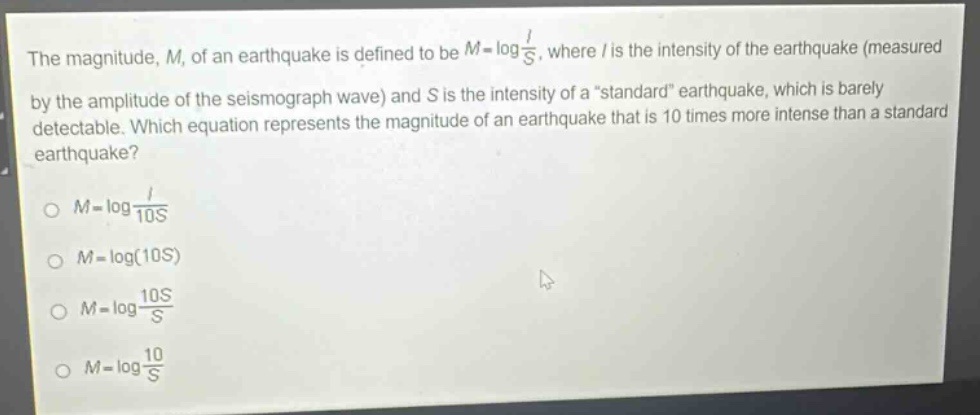 the magnitude, m, of an earthquake is defined to be $m = log\frac{i}{s}$, where i is the intensity of the earthquake (measured by the amplitude of the seismograph wave) and s is the intensity of a “standard” earthquake, which is barely detectable. which equation represents the magnitude of an earthquake that is 10 times more intense than a standard earthquake?\n$m=log\frac{i}{10s}$\n$m = log(10s)$\n$m=log\frac{10s}{s}$\n$m=log\frac{10}{s}$