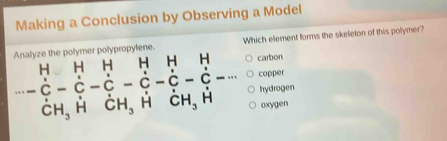 making a conclusion by observing a model\nanalyze the polymer polypropylene.\nwhich element forms the skeleton of this polymer?\ncarbon\ncopper\nhydrogen\noxygen