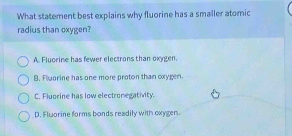 what statement best explains why fluorine has a smaller atomic radius than oxygen?\na. fluorine has fewer electrons than oxygen.\nb. fluorine has one more proton than oxygen.\nc. fluorine has low electronegativity.\nd. fluorine forms bonds readily with oxygen.