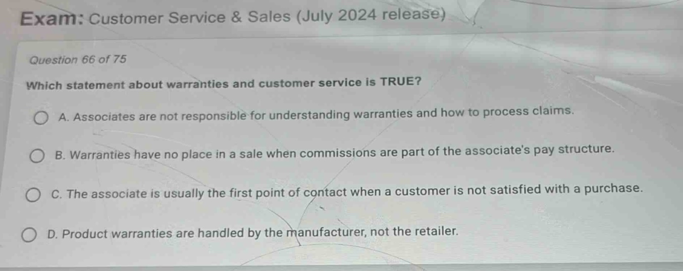 exam: customer service & sales (july 2024 release)\nquestion 66 of 75\nwhich statement about warranties and customer service is true?\na. associates are not responsible for understanding warranties and how to process claims.\nb. warranties have no place in a sale when commissions are part of the associates pay structure.\nc. the associate is usually the first point of contact when a customer is not satisfied with a purchase.\nd. product warranties are handled by the manufacturer, not the retailer.