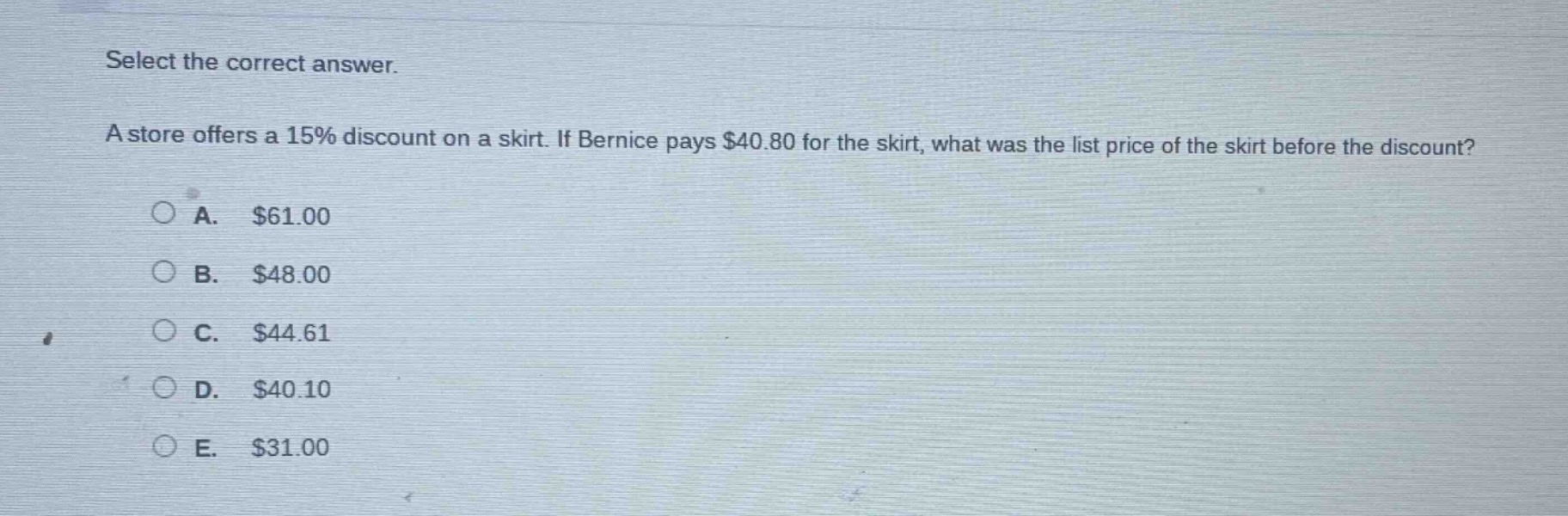 select the correct answer.\na store offers a 15% discount on a skirt. if bernice pays $40.80 for the skirt, what was the list price of the skirt before the discount?\na. $61.00\nb. $48.00\nc. $44.61\nd. $40.10\ne. $31.00