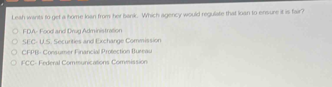 leah wants to get a home loan from her bank. which agency would regulate that loan to ensure it is fair?\nfda - food and drug administration\nsec - u.s. securities and exchange commission\ncfpb - consumer financial protection bureau\nfcc - federal communications commission
