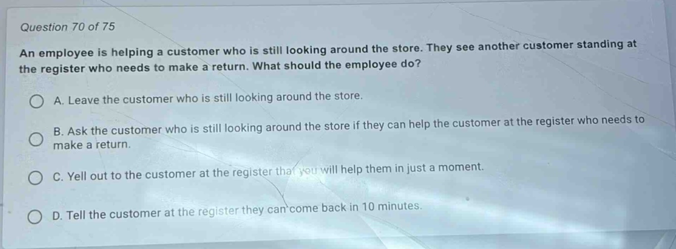 question 70 of 75\nan employee is helping a customer who is still looking around the store. they see another customer standing at the register who needs to make a return. what should the employee do?\na. leave the customer who is still looking around the store.\nb. ask the customer who is still looking around the store if they can help the customer at the register who needs to make a return.\nc. yell out to the customer at the register that you will help them in just a moment.\nd. tell the customer at the register they can come back in 10 minutes.