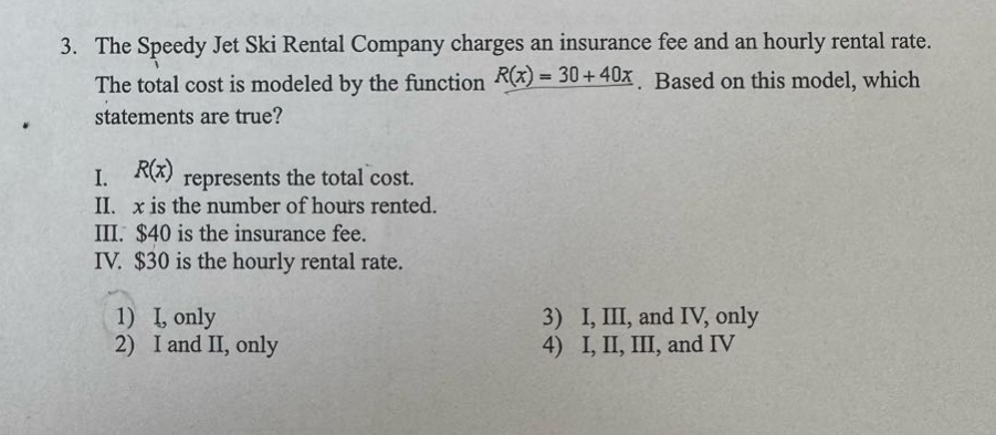 3. the speedy jet ski rental company charges an insurance fee and an hourly rental rate. the total cost is modeled by the function $r(x)=30 + 40x$. based on this model, which statements are true? i. $r(x)$ represents the total cost. ii. $x$ is the number of hours rented. iii. $40$ is the insurance fee. iv. $30$ is the hourly rental rate. 1) i, only 2) i and ii, only 3) i, iii, and iv, only 4) i, ii, iii, and iv