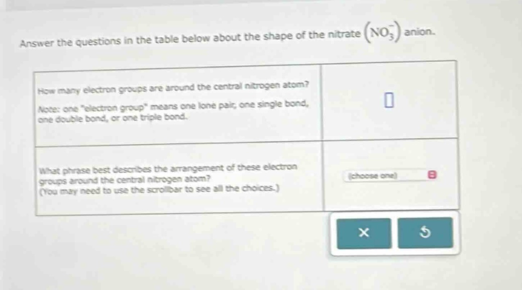 answer the questions in the table below about the shape of the nitrate (no₃⁻) anion.\nhow many electron groups are around the central nitrogen atom?\nnote: one \electron group\ means one lone pair, one single bond, one double bond, or one triple bond.\nwhat phrase best describes the arrangement of these electron groups around the central nitrogen atom? (you may need to use the scrollbar to see all the choices.)