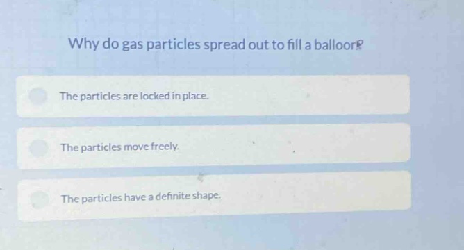 why do gas particles spread out to fill a balloon?\nthe particles are locked in place.\nthe particles move freely.\nthe particles have a definite shape.