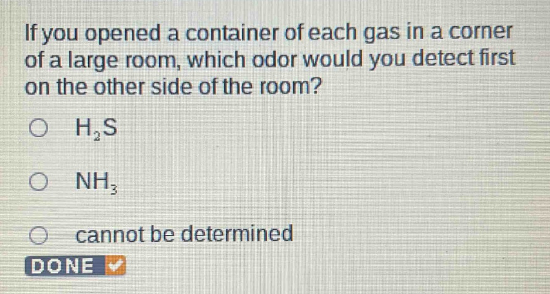 if you opened a container of each gas in a corner of a large room, which odor would you detect first on the other side of the room?\n○ h₂s\n○ nh₃\n○ cannot be determined