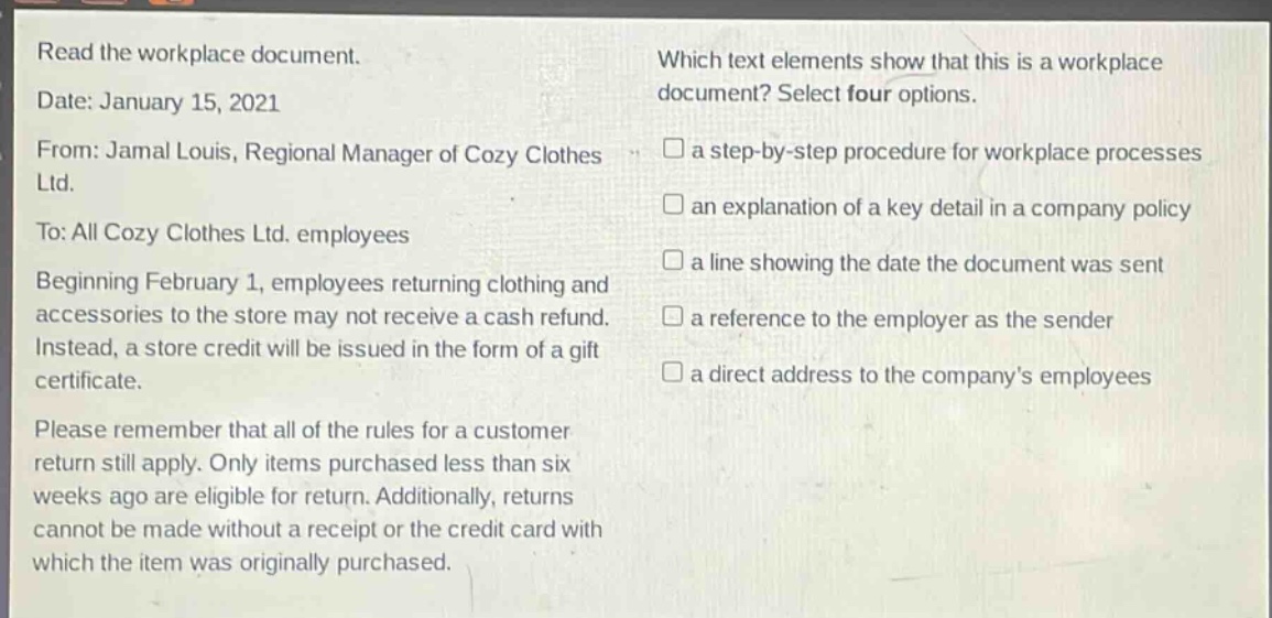 read the workplace document.\ndate: january 15, 2021\nfrom: jamal louis, regional manager of cozy clothes ltd.\nto: all cozy clothes ltd. employees\nbeginning february 1, employees returning clothing and accessories to the store may not receive a cash refund. instead, a store credit will be issued in the form of a gift certificate.\nplease remember that all of the rules for a customer return still apply. only items purchased less than six weeks ago are eligible for return. additionally, returns cannot be made without a receipt or the credit card with which the item was originally purchased.\nwhich text elements show that this is a workplace document? select four options.\n□ a step - by - step procedure for workplace processes\n□ an explanation of a key detail in a company policy\n□ a line showing the date the document was sent\n□ a reference to the employer as the sender\n□ a direct address to the company’s employees