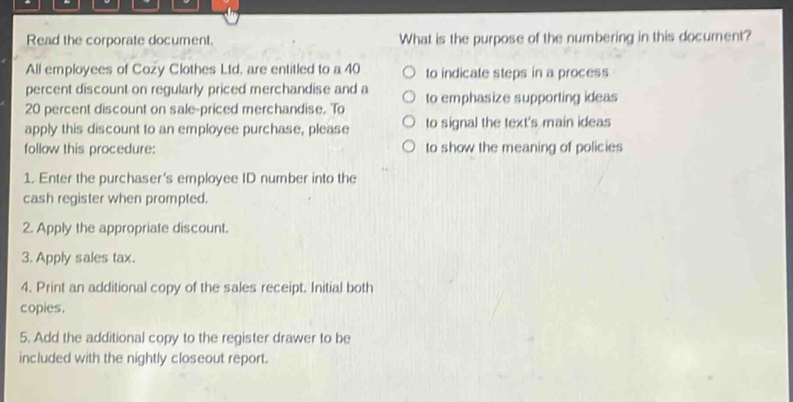 read the corporate document. all employees of cozy clothes ltd. are entitled to a 40 percent discount on regularly - priced merchandise and a 20 percent discount on sale - priced merchandise. to apply this discount to an employee purchase, please follow this procedure: 1. enter the purchasers employee id number into the cash register when prompted. 2. apply the appropriate discount. 3. apply sales tax. 4. print an additional copy of the sales receipt. initial both copies. 5. add the additional copy to the register drawer to be included with the nightly closeout report. what is the purpose of the numbering in this document? to indicate steps in a process to emphasize supporting ideas to signal the texts main ideas to show the meaning of policies