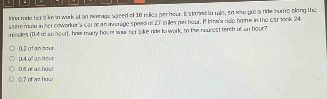 irina rode her bike to work at an average speed of 16 miles per hour. it started to rain, so she got a ride home along the same route in her coworkers car at an average speed of 27 miles per hour. if irinas ride home in the car took 24 minutes (0.4 of an hour), how many hours was her bike ride to work, to the nearest tenth of an hour?\no 0.2 of an hour\no 0.4 of an hour\no 0.6 of an hour\no 0.7 of an hour