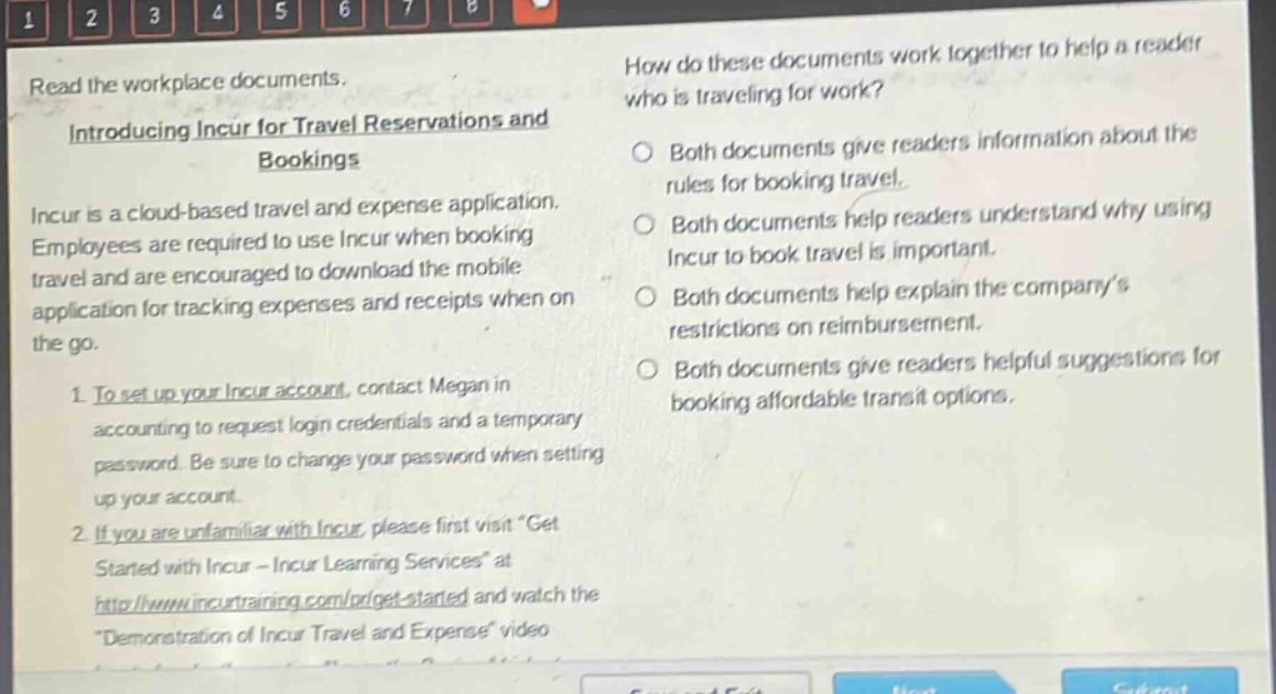 read the workplace documents. introducing incur for travel reservations and bookings incur is a cloud - based travel and expense application. employees are required to use incur when booking travel and are encouraged to download the mobile application for tracking expenses and receipts when on the go. 1. to set up your incur account, contact megan in accounting to request login credentials and a temporary password. be sure to change your password when setting up your account. 2. if you are unfamiliar with incur, please first visit get started with incur - incur learning services at http://www.incurtraining.com/pr/get - started and watch the demonstration of incur travel and expense video. how do these documents work together to help a reader who is traveling for work? both documents give readers information about the rules for booking travel. both documents help readers understand why using incur to book travel is important. both documents help explain the company’s restrictions on reimbursement. both documents give readers helpful suggestions for booking affordable transit options.