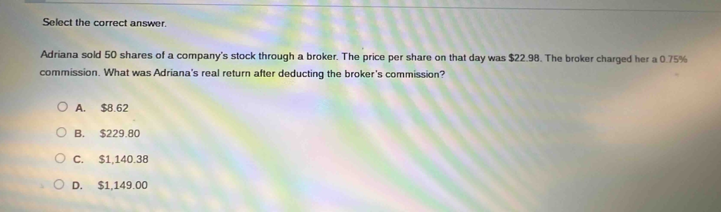 select the correct answer. adriana sold 50 shares of a companys stock through a broker. the price per share on that day was $22.98. the broker charged her a 0.75% commission. what was adrianas real return after deducting the brokers commission?\n\na. $8.62\nb. $229.80\nc. $1,140.38\nd. $1,149.00