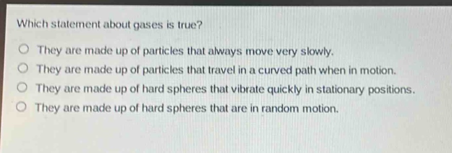 which statement about gases is true?\no they are made up of particles that always move very slowly.\no they are made up of particles that travel in a curved path when in motion.\no they are made up of hard spheres that vibrate quickly in stationary positions.\no they are made up of hard spheres that are in random motion.