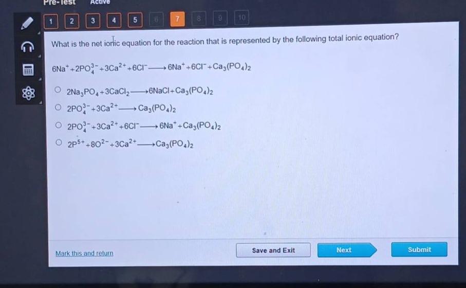 what is the net ionic equation for the reaction that is represented by the following total ionic equation? 6na⁺ + 2po₄³⁻+3ca²⁺ + 6cl⁻→6na⁺ + 6cl⁻+ca₃(po₄)₂\n2na₃po₄ + 3cacl₂→6nacl + ca₃(po₄)₂\n2po₄³⁻+3ca²⁺→ca₃(po₄)₂\n2po₄³⁻+3ca²⁺ + 6cl⁻→6na⁺ + ca₃(po₄)₂\n2p⁵⁺+8o²⁻+3ca²⁺→ca₃(po₄)₂