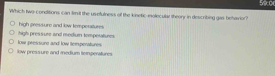 which two conditions can limit the usefulness of the kinetic - molecular theory in describing gas behavior?\no high pressure and low temperatures\no high pressure and medium temperatures\no low pressure and low temperatures\no low pressure and medium temperatures